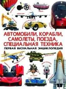 Первая визуальная энциклопедия. Автомобили,корабли, самолеты, поезда, специальная техника 